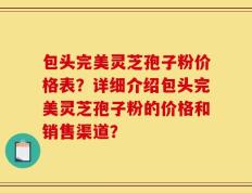 包头完美灵芝孢子粉价格表？详细介绍包头完美灵芝孢子粉的价格和销售渠道？
