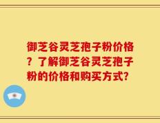 御芝谷灵芝孢子粉价格？了解御芝谷灵芝孢子粉的价格和购买方式？
