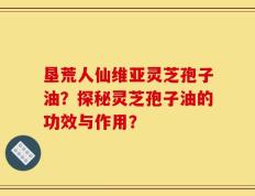 垦荒人仙维亚灵芝孢子油？探秘灵芝孢子油的功效与作用？