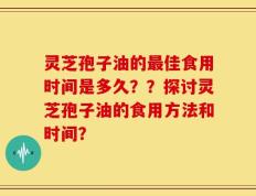 灵芝孢子油的最佳食用时间是多久？？探讨灵芝孢子油的食用方法和时间？