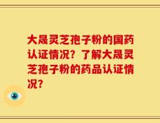 大晟灵芝孢子粉的国药认证情况？了解大晟灵芝孢子粉的药品认证情况？
