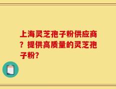 上海灵芝孢子粉供应商？提供高质量的灵芝孢子粉？