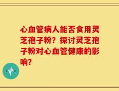 心血管病人能否食用灵芝孢子粉？探讨灵芝孢子粉对心血管健康的影响？