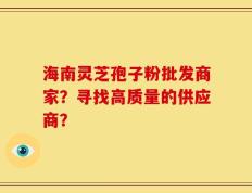 海南灵芝孢子粉批发商家？寻找高质量的供应商？