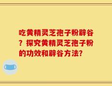 吃黄精灵芝孢子粉辟谷？探究黄精灵芝孢子粉的功效和辟谷方法？