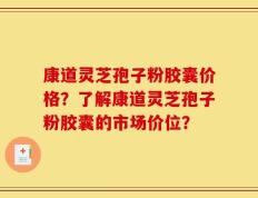 康道灵芝孢子粉胶囊价格？了解康道灵芝孢子粉胶囊的市场价位？
