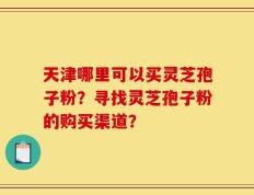 天津哪里可以买灵芝孢子粉？寻找灵芝孢子粉的购买渠道？