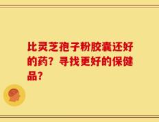 比灵芝孢子粉胶囊还好的药？寻找更好的保健品？