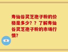 寿仙谷灵芝孢子粉的价格是多少？？了解寿仙谷灵芝孢子粉的市场行情？