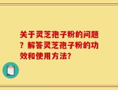 关于灵芝孢子粉的问题？解答灵芝孢子粉的功效和使用方法？