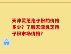 天津灵芝孢子粉的价格多少？了解天津灵芝孢子粉市场价格？