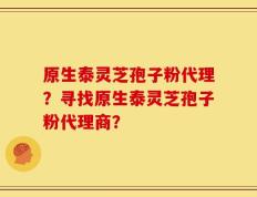 原生泰灵芝孢子粉代理？寻找原生泰灵芝孢子粉代理商？