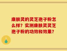 康肤灵的灵芝孢子粉怎么样？实测康肤灵灵芝孢子粉的功效和效果？