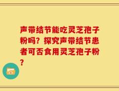 声带结节能吃灵芝孢子粉吗？探究声带结节患者可否食用灵芝孢子粉？