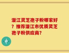 潜江灵芝孢子粉哪家好？推荐潜江市优质灵芝孢子粉供应商？