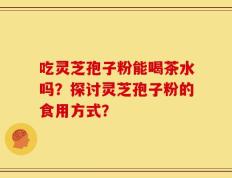 吃灵芝孢子粉能喝茶水吗？探讨灵芝孢子粉的食用方式？