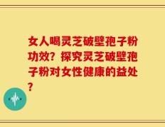 女人喝灵芝破壁孢子粉功效？探究灵芝破壁孢子粉对女性健康的益处？