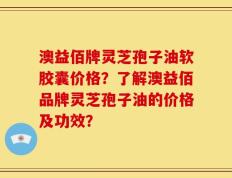 澳益佰牌灵芝孢子油软胶囊价格？了解澳益佰品牌灵芝孢子油的价格及功效？