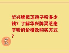 华兴牌灵芝孢子粉多少钱？了解华兴牌灵芝孢子粉的价格及购买方式？