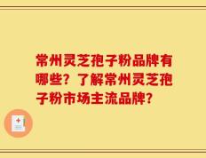 常州灵芝孢子粉品牌有哪些？了解常州灵芝孢子粉市场主流品牌？