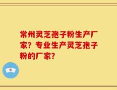 常州灵芝孢子粉生产厂家？专业生产灵芝孢子粉的厂家？