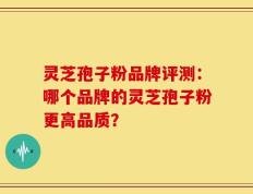 灵芝孢子粉品牌评测：哪个品牌的灵芝孢子粉更高品质？