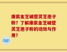康宸金芝破壁灵芝孢子粉？了解康宸金芝破壁灵芝孢子粉的功效与作用？