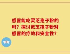 感冒能吃灵芝孢子粉的吗？探讨灵芝孢子粉对感冒的疗效和安全性？