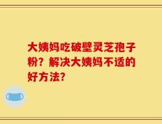 大姨妈吃破壁灵芝孢子粉？解决大姨妈不适的好方法？