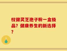 权健灵芝孢子粉一盒极品？健康养生的新选择？