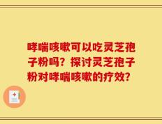 哮喘咳嗽可以吃灵芝孢子粉吗？探讨灵芝孢子粉对哮喘咳嗽的疗效？