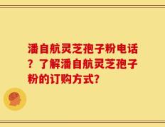 潘自航灵芝孢子粉电话？了解潘自航灵芝孢子粉的订购方式？