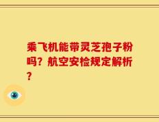 乘飞机能带灵芝孢子粉吗？航空安检规定解析？