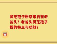 灵芝孢子粉京东自营老谷头？老谷头灵芝孢子粉的特点与功效？