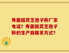 寿菌园灵芝孢子粉厂家电话？寿菌园灵芝孢子粉的生产商联系方式？