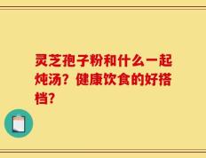 灵芝孢子粉和什么一起炖汤？健康饮食的好搭档？