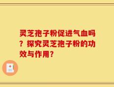 灵芝孢子粉促进气血吗？探究灵芝孢子粉的功效与作用？