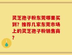 灵芝孢子粉东莞哪里买到？推荐几家东莞市场上的灵芝孢子粉销售商？