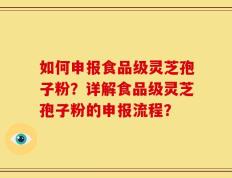 如何申报食品级灵芝孢子粉？详解食品级灵芝孢子粉的申报流程？