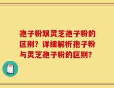 孢子粉跟灵芝孢子粉的区别？详细解析孢子粉与灵芝孢子粉的区别？