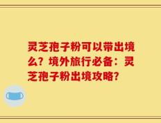 灵芝孢子粉可以带出境么？境外旅行必备：灵芝孢子粉出境攻略？