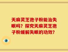 天麻灵芝孢子粉能治失眠吗？探究天麻灵芝孢子粉缓解失眠的功效？