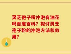 灵芝孢子粉冲泡有油花吗百度百科？探讨灵芝孢子粉的冲泡方法和效果？