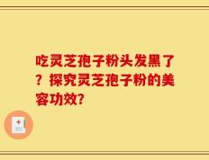 吃灵芝孢子粉头发黑了？探究灵芝孢子粉的美容功效？