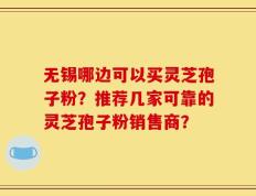 无锡哪边可以买灵芝孢子粉？推荐几家可靠的灵芝孢子粉销售商？