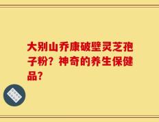 大别山乔康破壁灵芝孢子粉？神奇的养生保健品？