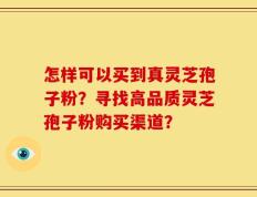 怎样可以买到真灵芝孢子粉？寻找高品质灵芝孢子粉购买渠道？
