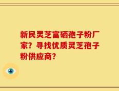 新民灵芝富硒孢子粉厂家？寻找优质灵芝孢子粉供应商？