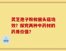 灵芝孢子粉和猴头菇功效？探究两种中药材的药用价值？
