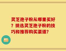 灵芝孢子粉从哪里买好？挑选灵芝孢子粉的技巧和推荐购买渠道？